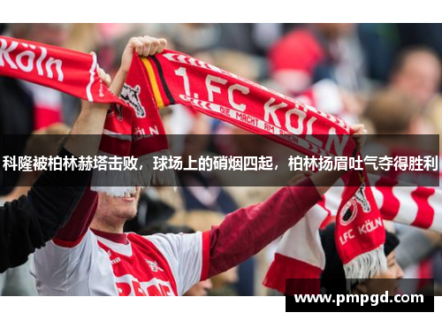 科隆被柏林赫塔击败，球场上的硝烟四起，柏林扬眉吐气夺得胜利