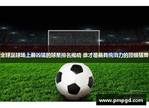全球足球场上最凶猛的球星排名揭晓 谁才是最具统治力的顶级猛兽