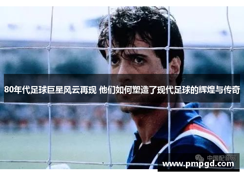 80年代足球巨星风云再现 他们如何塑造了现代足球的辉煌与传奇